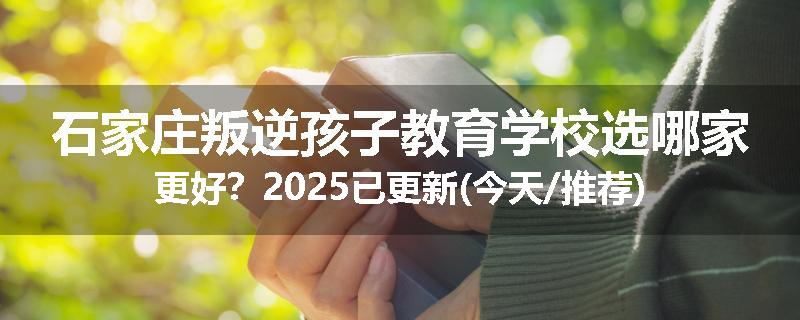 石家庄叛逆孩子教育学校选哪家更好？2025已更新(今天/推荐)