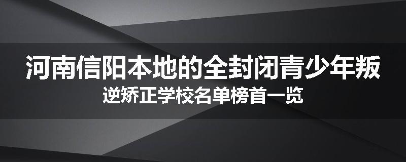 河南信阳本地的全封闭青少年叛逆矫正学校名单榜首一览
