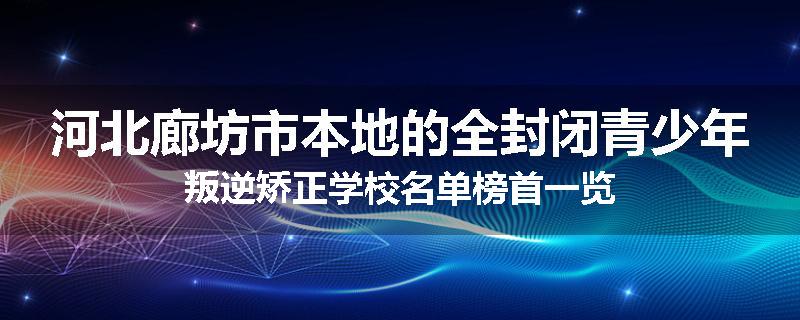 河北廊坊市本地的全封闭青少年叛逆矫正学校名单榜首一览