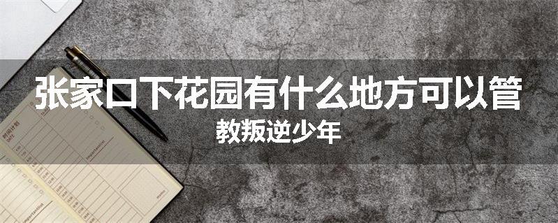 张家口下花园有什么地方可以管教叛逆少年