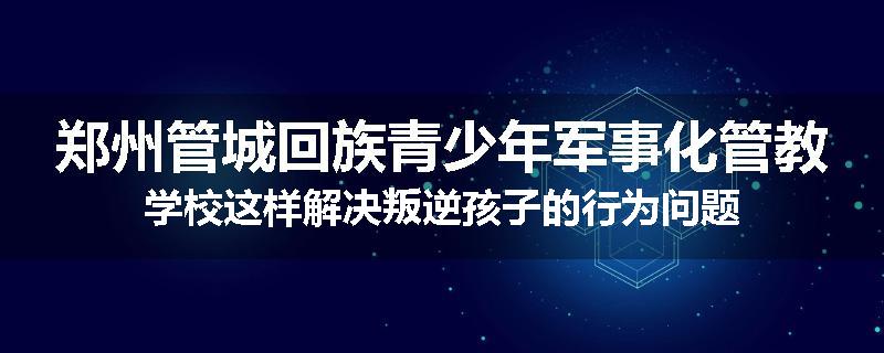 郑州管城回族青少年军事化管教学校这样解决叛逆孩子的行为问题