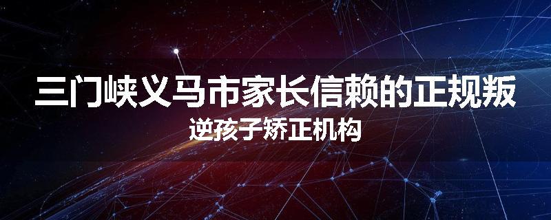 三门峡义马市家长信赖的正规叛逆孩子矫正机构