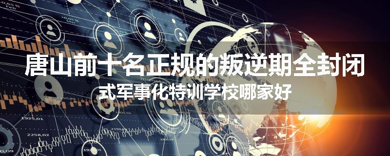 唐山前十名正规的叛逆期全封闭式军事化特训学校哪家好
