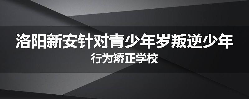 洛阳新安针对青少年岁叛逆少年行为矫正学校