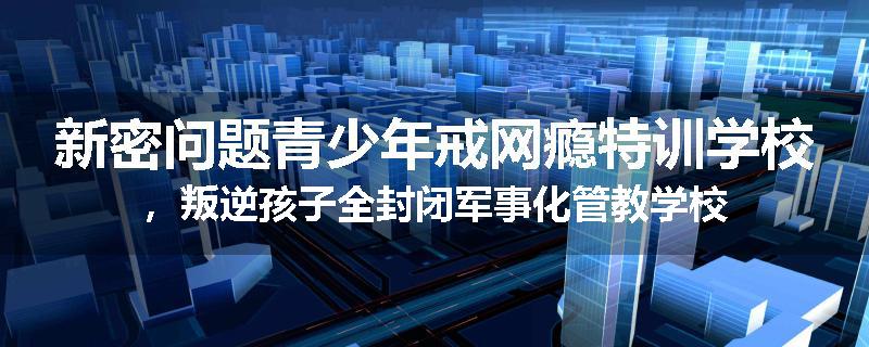 新密问题青少年戒网瘾特训学校，叛逆孩子全封闭军事化管教学校