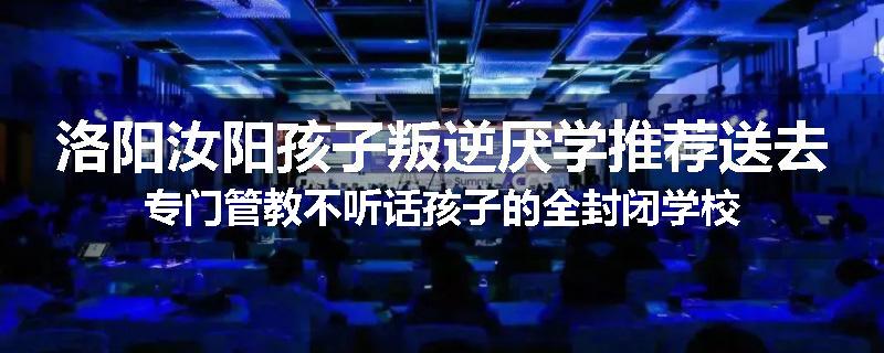 洛阳汝阳孩子叛逆厌学推荐送去专门管教不听话孩子的全封闭学校