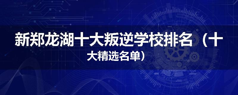 新郑龙湖十大叛逆学校排名（十大精选名单）