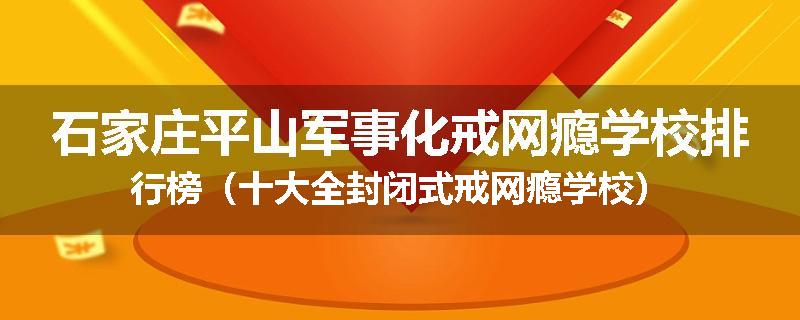 石家庄平山军事化戒网瘾学校排行榜（十大全封闭式戒网瘾学校）
