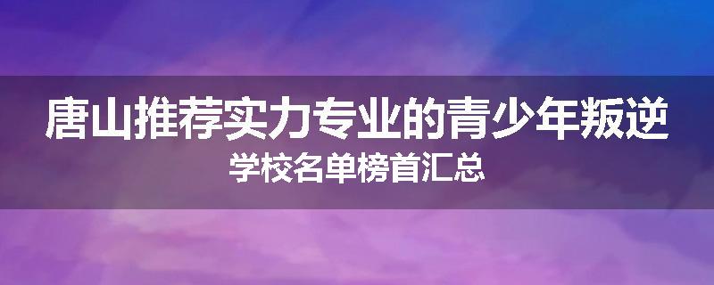 唐山推荐实力专业的青少年叛逆学校名单榜首汇总