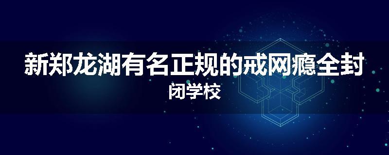 新郑龙湖有名正规的戒网瘾全封闭学校