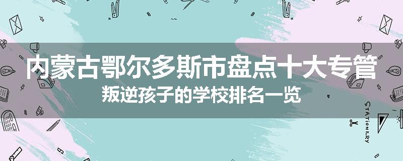内蒙古鄂尔多斯市盘点十大专管叛逆孩子的学校排名一览