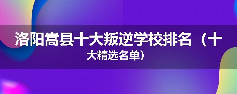 洛阳嵩县十大叛逆学校排名（十大精选名单）