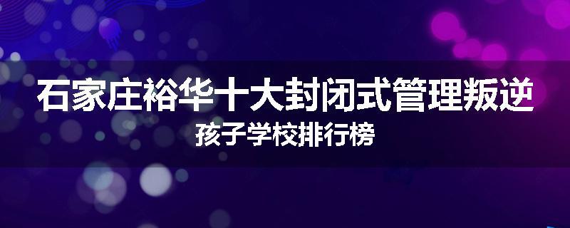 石家庄裕华十大封闭式管理叛逆孩子学校排行榜