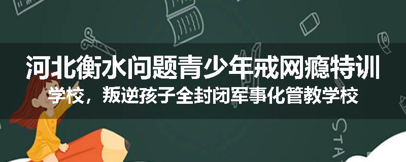 河北衡水问题青少年戒网瘾特训学校，叛逆孩子全封闭军事化管教学校