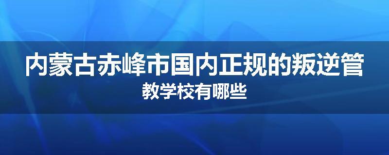 内蒙古赤峰市国内正规的叛逆管教学校有哪些