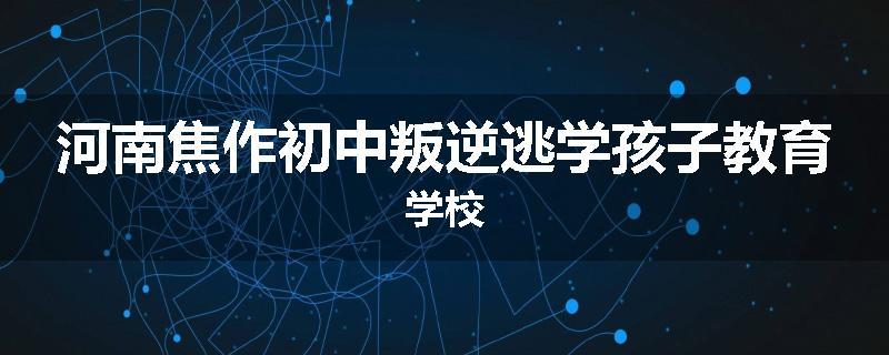 河南焦作初中叛逆逃学孩子教育学校