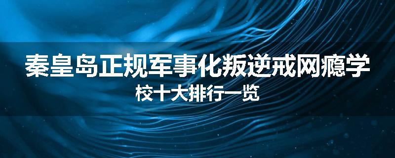 秦皇岛正规军事化叛逆戒网瘾学校十大排行一览