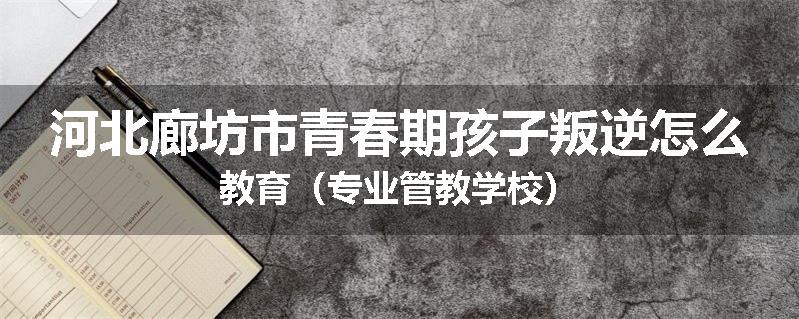 河北廊坊市青春期孩子叛逆怎么教育（专业管教学校）