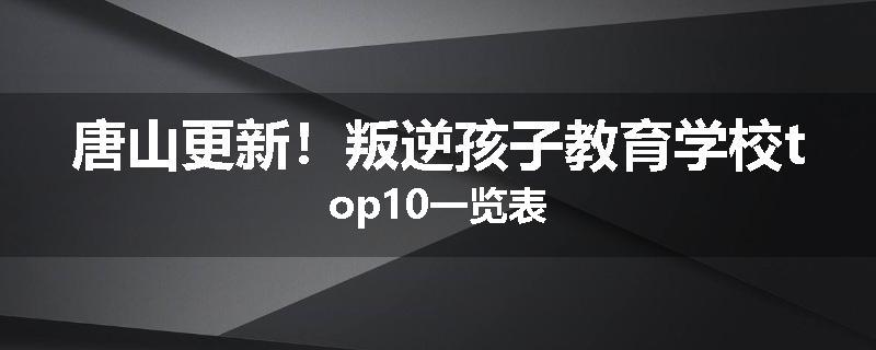 唐山更新！叛逆孩子教育学校top10一览表