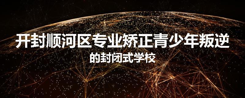 开封顺河区专业矫正青少年叛逆的封闭式学校