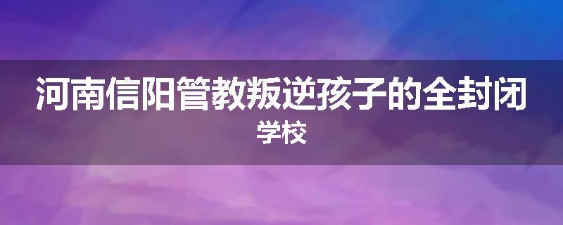 河南信阳管教叛逆孩子的全封闭学校