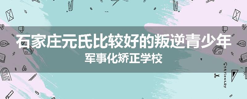 石家庄元氏比较好的叛逆青少年军事化矫正学校