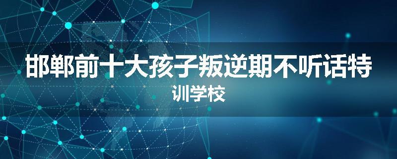 邯郸前十大孩子叛逆期不听话特训学校