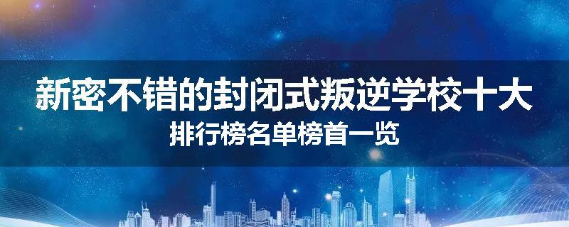 新密不错的封闭式叛逆学校十大排行榜名单榜首一览