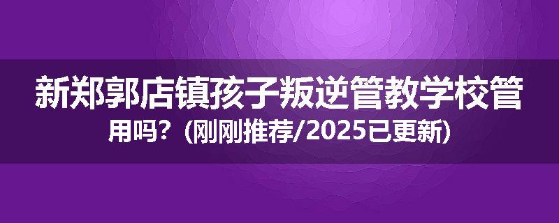 新郑郭店镇孩子叛逆管教学校管用吗？(刚刚推荐/2025已更新)