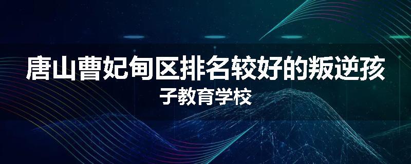 唐山曹妃甸区排名较好的叛逆孩子教育学校