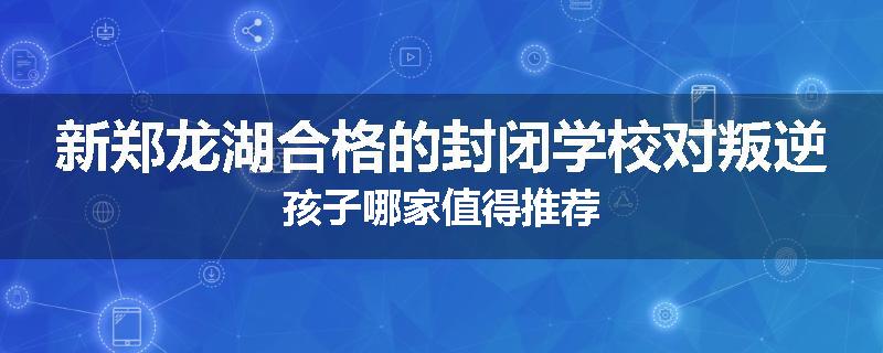 新郑龙湖合格的封闭学校对叛逆孩子哪家值得推荐