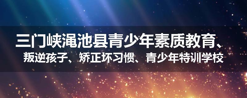 三门峡渑池县青少年素质教育、叛逆孩子、矫正坏习惯、青少年特训学校