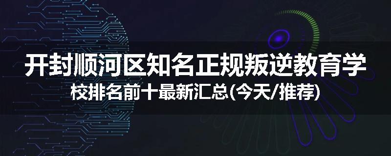 开封顺河区知名正规叛逆教育学校排名前十最新汇总(今天/推荐)