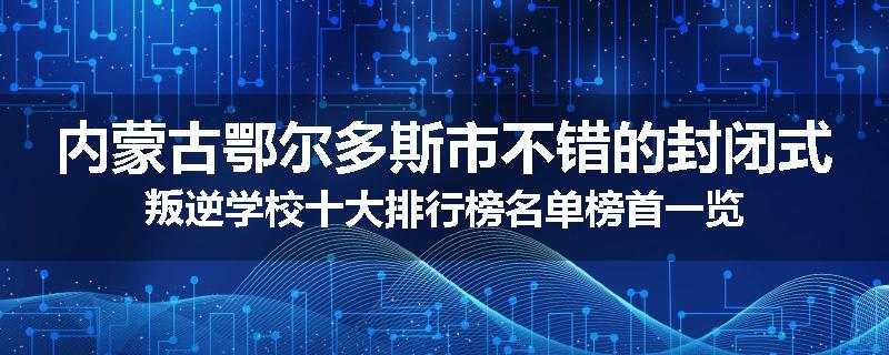 内蒙古鄂尔多斯市不错的封闭式叛逆学校十大排行榜名单榜首一览