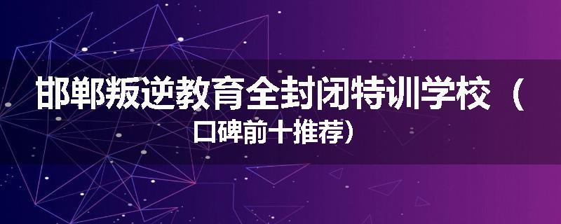 邯郸叛逆教育全封闭特训学校（口碑前十推荐）