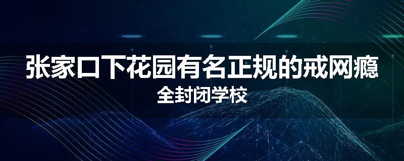 张家口下花园有名正规的戒网瘾全封闭学校