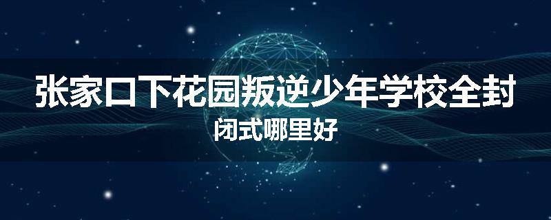 张家口下花园叛逆少年学校全封闭式哪里好