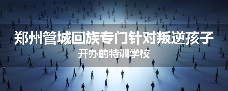 郑州管城回族专门针对叛逆孩子开办的特训学校