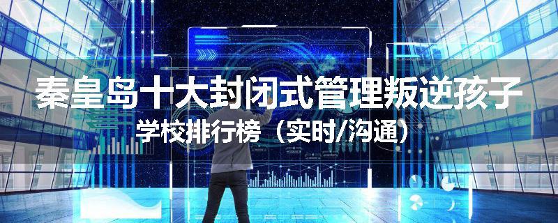 秦皇岛十大封闭式管理叛逆孩子学校排行榜（实时/沟通）