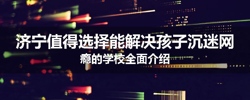 济宁值得选择能解决孩子沉迷网瘾的学校全面介绍