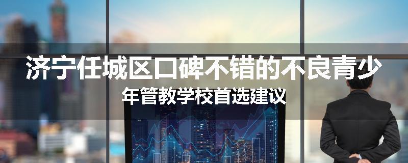 济宁任城区口碑不错的不良青少年管教学校首选建议
