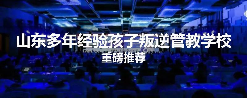 山东多年经验孩子叛逆管教学校重磅推荐