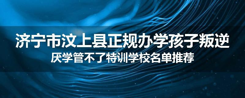 济宁市汶上县正规办学孩子叛逆厌学管不了特训学校名单推荐