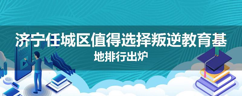 济宁任城区值得选择叛逆教育基地排行出炉