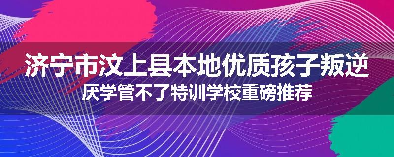 济宁市汶上县本地优质孩子叛逆厌学管不了特训学校重磅推荐