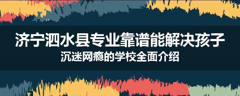 济宁泗水县专业靠谱能解决孩子沉迷网瘾的学校全面介绍