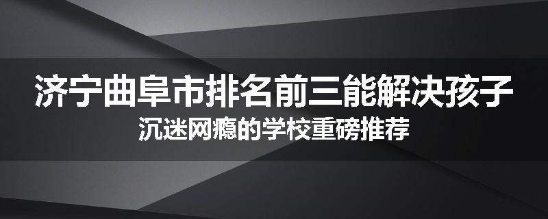 济宁曲阜市排名前三能解决孩子沉迷网瘾的学校重磅推荐