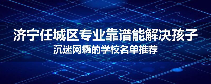 济宁任城区专业靠谱能解决孩子沉迷网瘾的学校名单推荐
