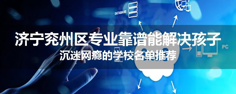 济宁兖州区专业靠谱能解决孩子沉迷网瘾的学校名单推荐