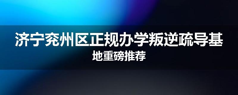 济宁兖州区正规办学叛逆疏导基地重磅推荐